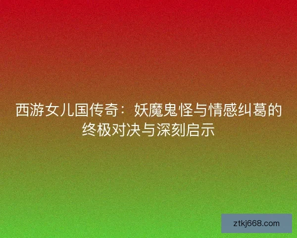 西游女儿国传奇：妖魔鬼怪与情感纠葛的终极对决与深刻启示