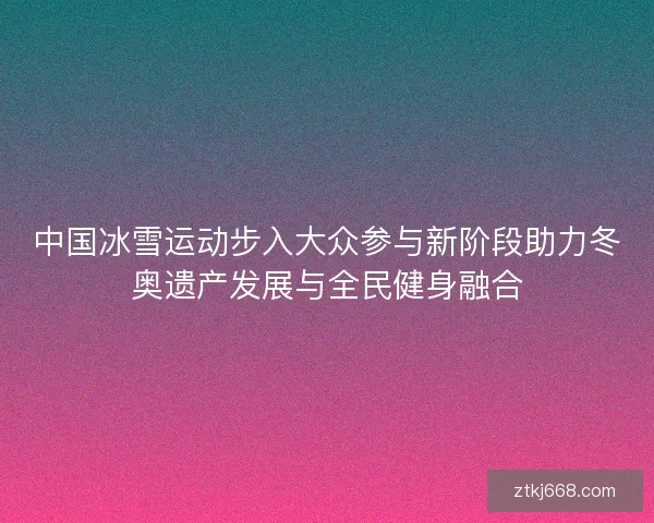 中国冰雪运动步入大众参与新阶段助力冬奥遗产发展与全民健身融合