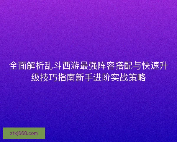 全面解析乱斗西游最强阵容搭配与快速升级技巧指南新手进阶实战策略
