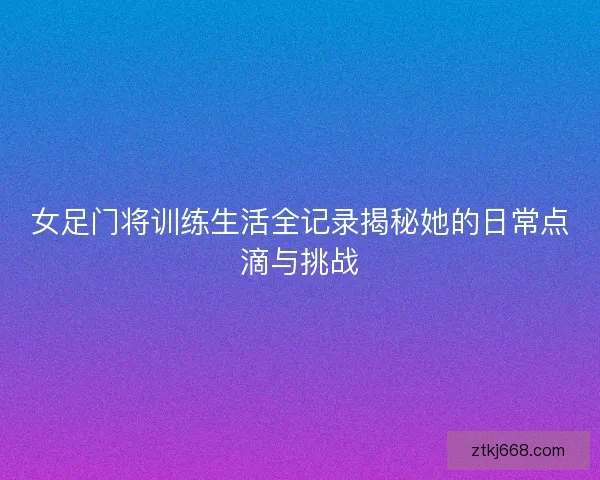 女足门将训练生活全记录揭秘她的日常点滴与挑战