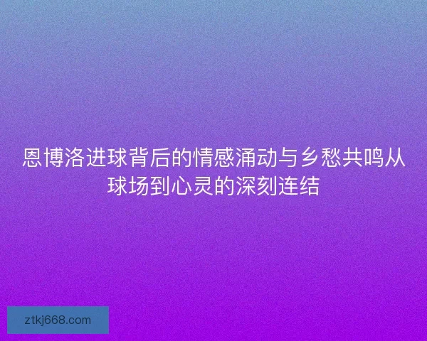 恩博洛进球背后的情感涌动与乡愁共鸣从球场到心灵的深刻连结