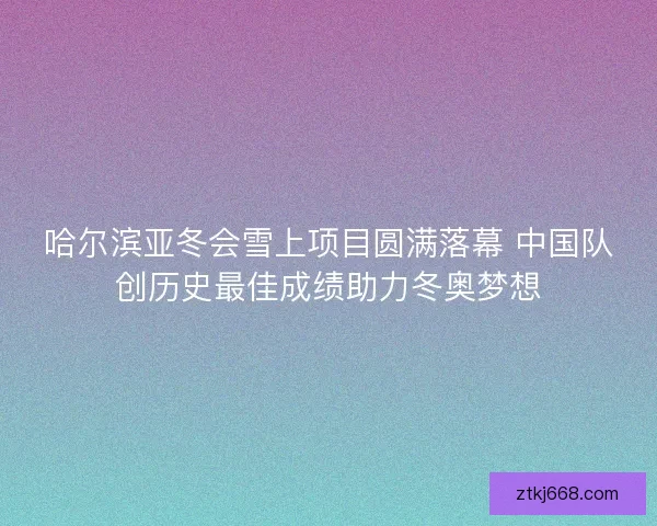 哈尔滨亚冬会雪上项目圆满落幕 中国队创历史最佳成绩助力冬奥梦想