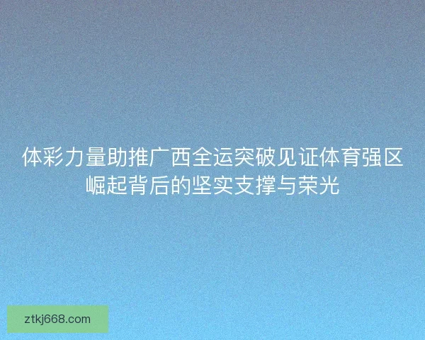 体彩力量助推广西全运突破见证体育强区崛起背后的坚实支撑与荣光