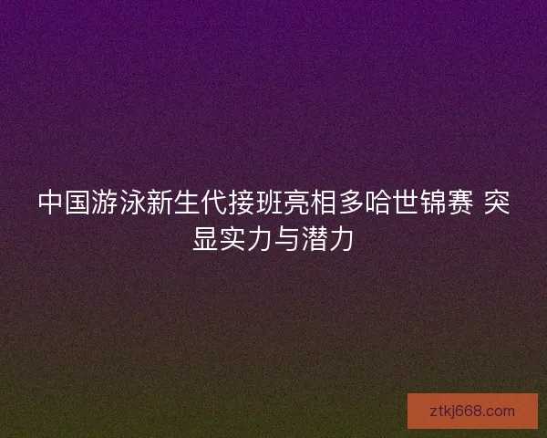 中国游泳新生代接班亮相多哈世锦赛 突显实力与潜力