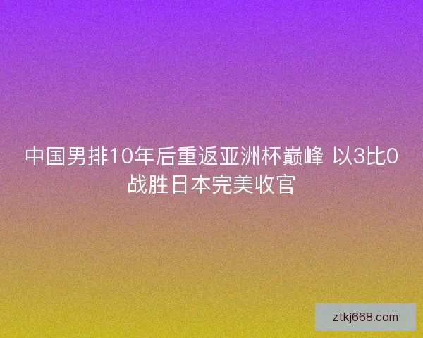 中国男排10年后重返亚洲杯巅峰 以3比0战胜日本完美收官