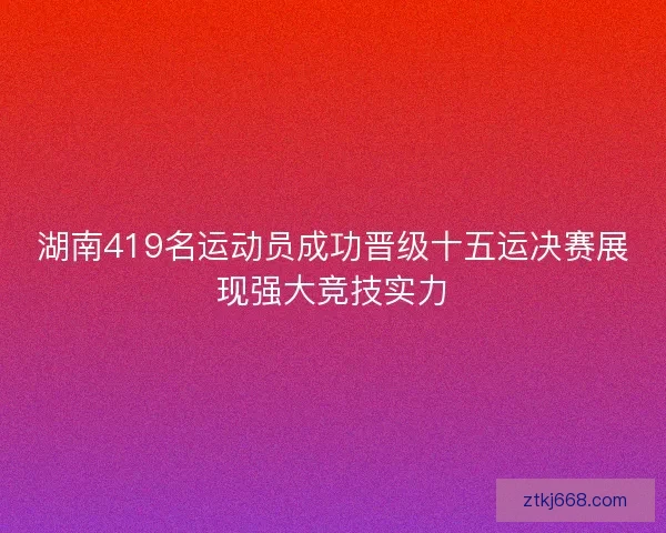 湖南419名运动员成功晋级十五运决赛展现强大竞技实力