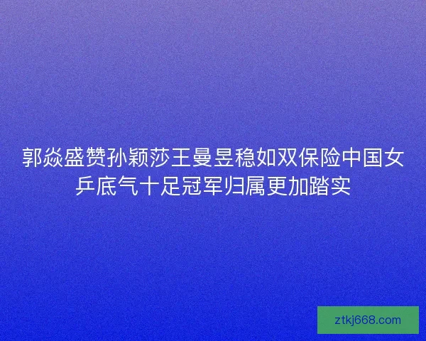 郭焱盛赞孙颖莎王曼昱稳如双保险中国女乒底气十足冠军归属更加踏实
