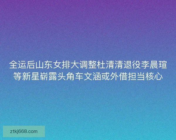 全运后山东女排大调整杜清清退役李晨瑄等新星崭露头角车文涵或外借担当核心