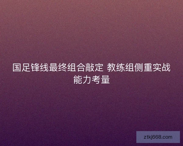国足锋线最终组合敲定 教练组侧重实战能力考量